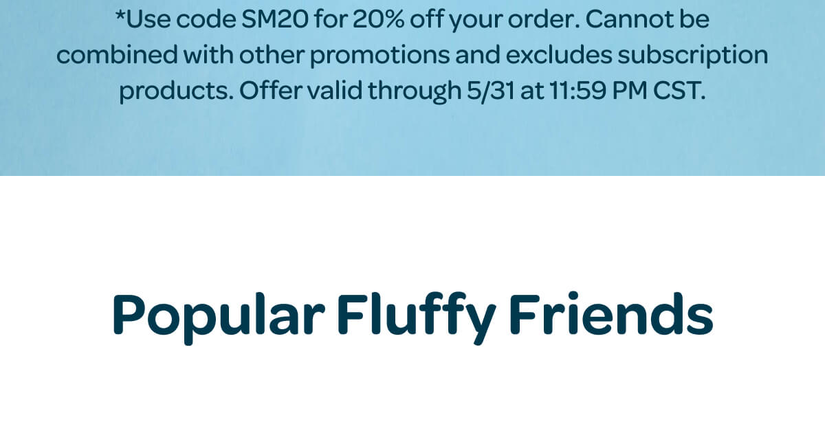 *Use code SM20 for 20% off your order. Cannot be combined with other promotions and excludes subscription products. Offer valid through 5/31 at 11:59 PM CST. Popular Fluffy Friends