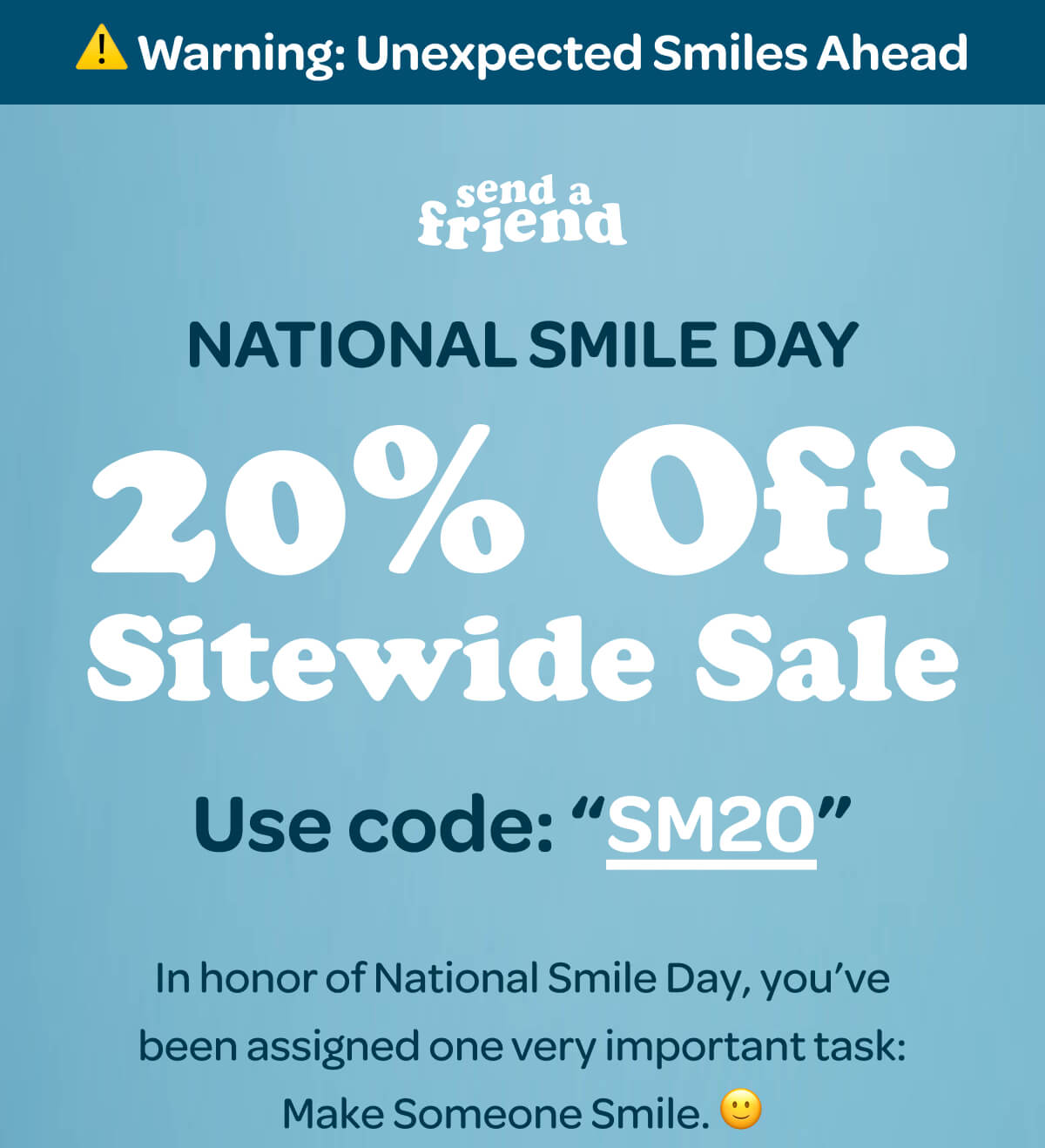 ⚠️ Warning: Unexpected Smiles Ahead NATIONAL SMILE DAY 20% Off Sitewide Sale Use code: “SM20” In honor of National Smile Day, you’ve been assigned one very important task: Make Someone Smile. 🙂