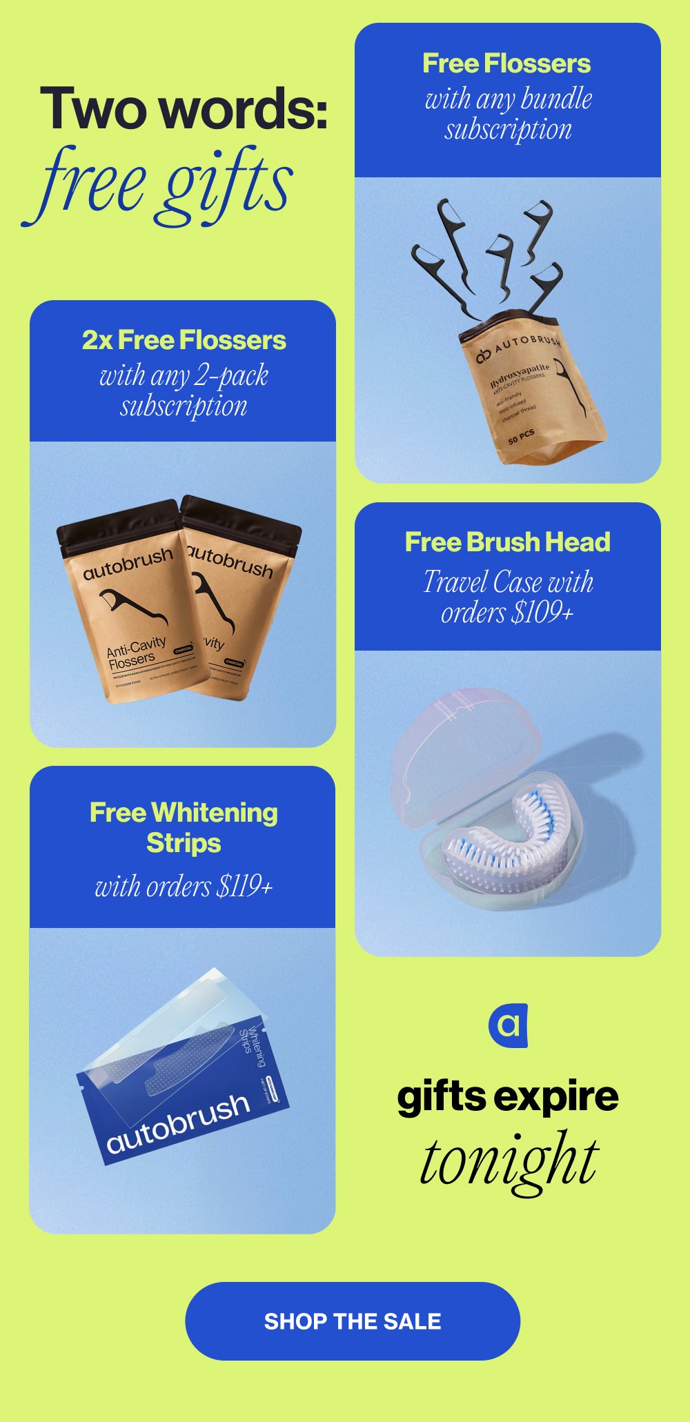 Free Flossers with any bundle subscription Two words: free gifts 2x Free Flossers with any 2-pack subscription Free Brush Head Travel Case with orders $109+ Free Whitening Strips with orders $119+ gifts expire tonight Shop the Sale