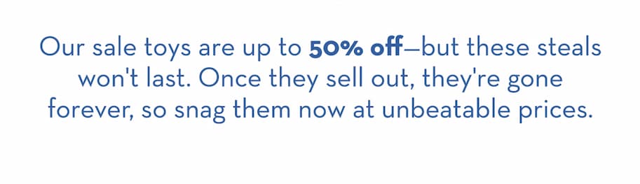 our sale toys are up to 50% off but these deals won't last. Shop now