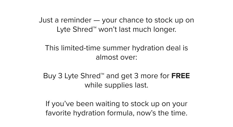 Hey there, Just a reminder — your chance to grab BOGO Lyte Shred™ won’t last much longer. This limited-time summer hydration deal is almost over: Buy One Lyte Shred™ and get another FREE while supplies last.