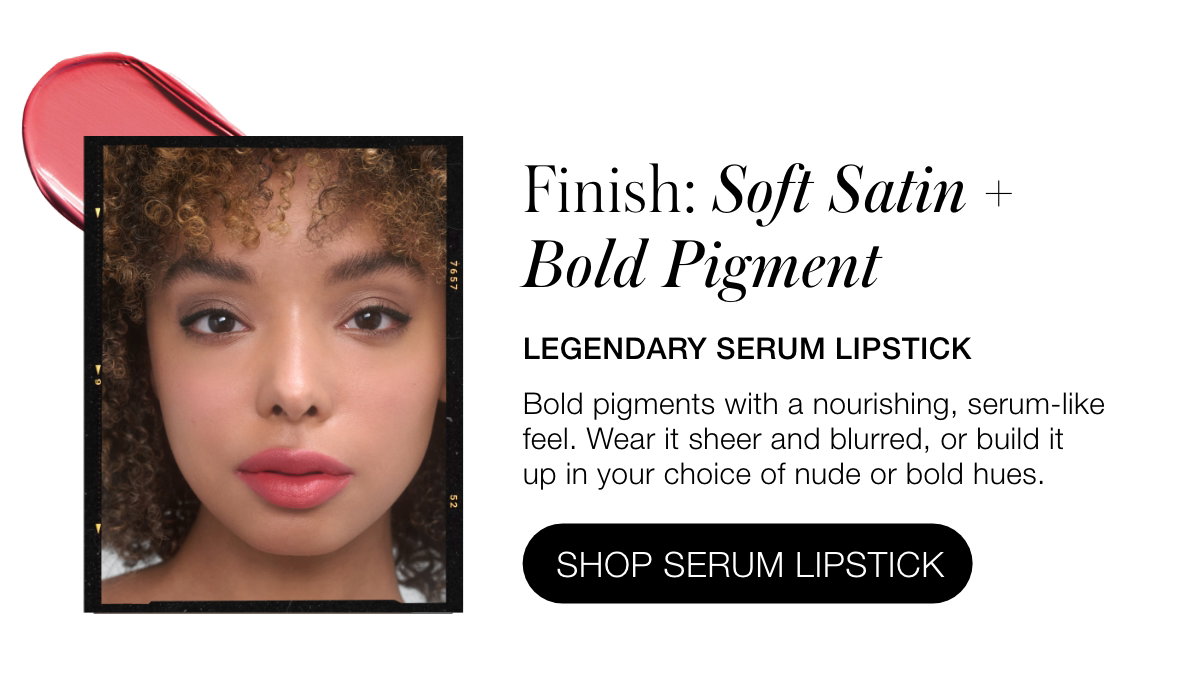 Finish: Soft Satin + Bold Pigment: Legendary Serum Lipstick: Bold pigments with a nourishing, serum-like feel. Wear it sheer and blurred, or build it up in your choice of nude or bold hues.