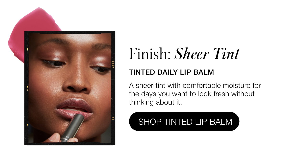 Finish: Sheer Tint: Tinted Daily Lip Balm: A sheer tint with comfortable moisture for the days you want to look fresh without thinking about it.