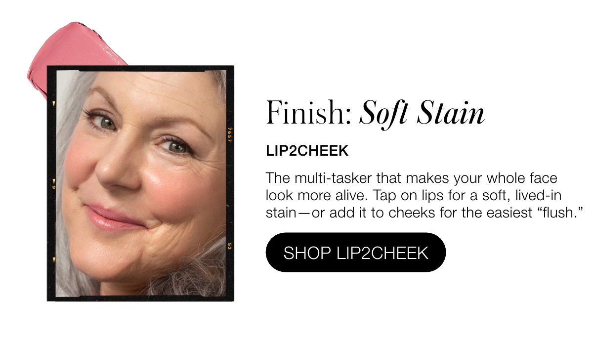 FINISH: Soft Stain: Lip2Cheek: The multi-tasker that makes your whole face look more alive. Tap on lips for a soft, lived-in stain—or add it to cheeks for the easiest “flush.”