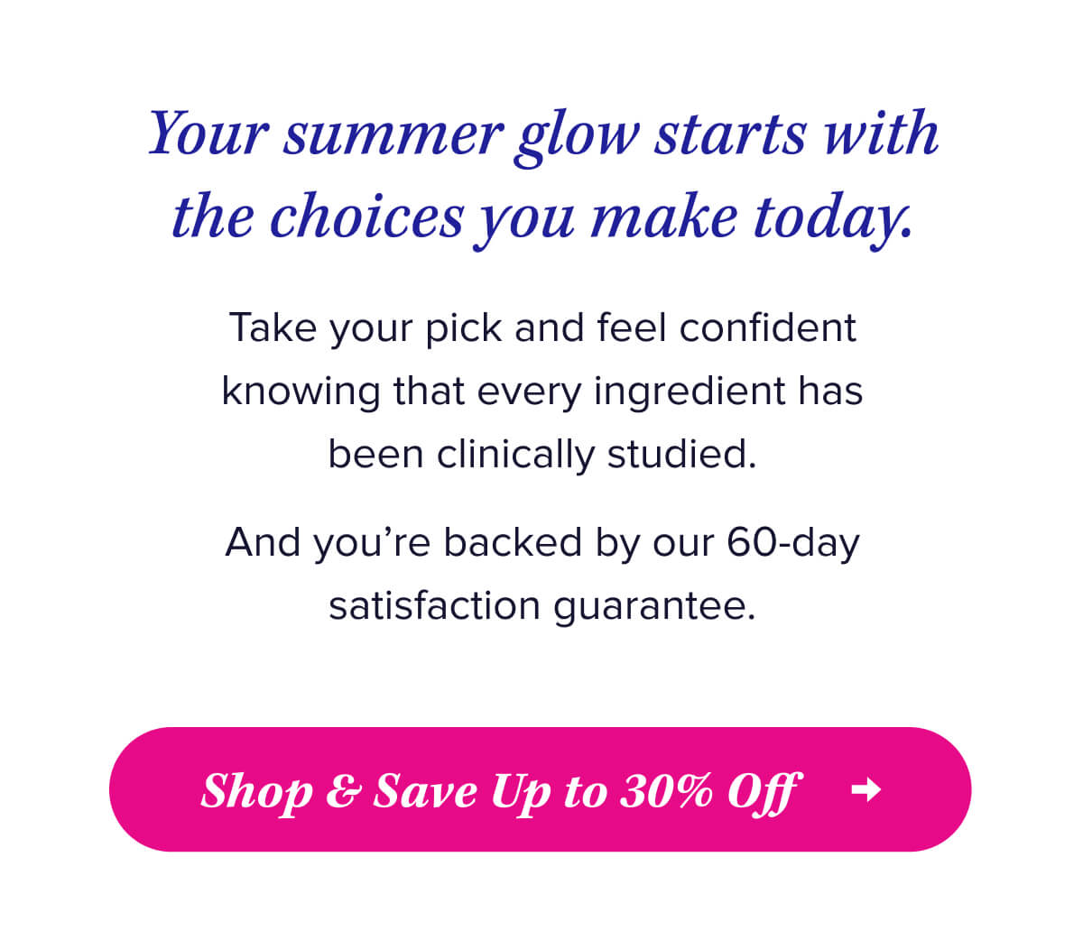 Your summer glow starts with the choices you make today.   Take your pick and feel confident knowing that every ingredient has been clinically studied.   And you’re backed by our 60-day satisfaction guarantee.   Shop & Save Up to 30% Off
