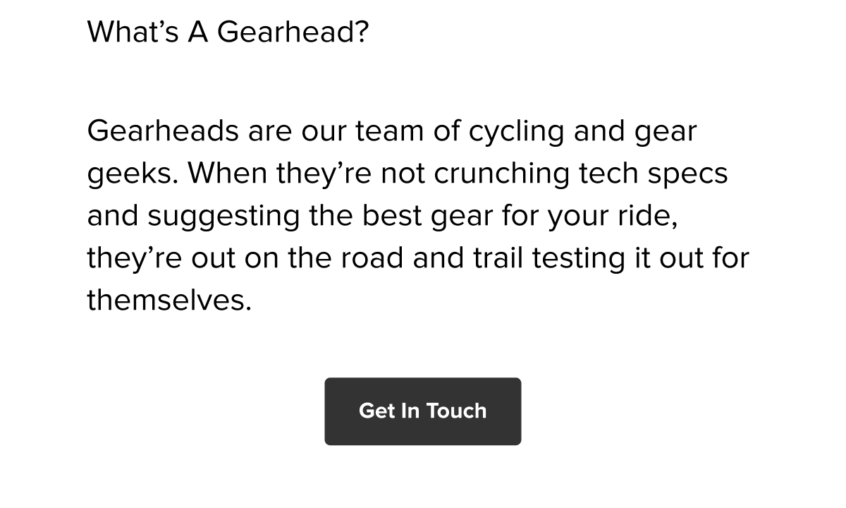 Gearheads: our cycling & gear geeks who test the best kit for your ride. Get In Touch