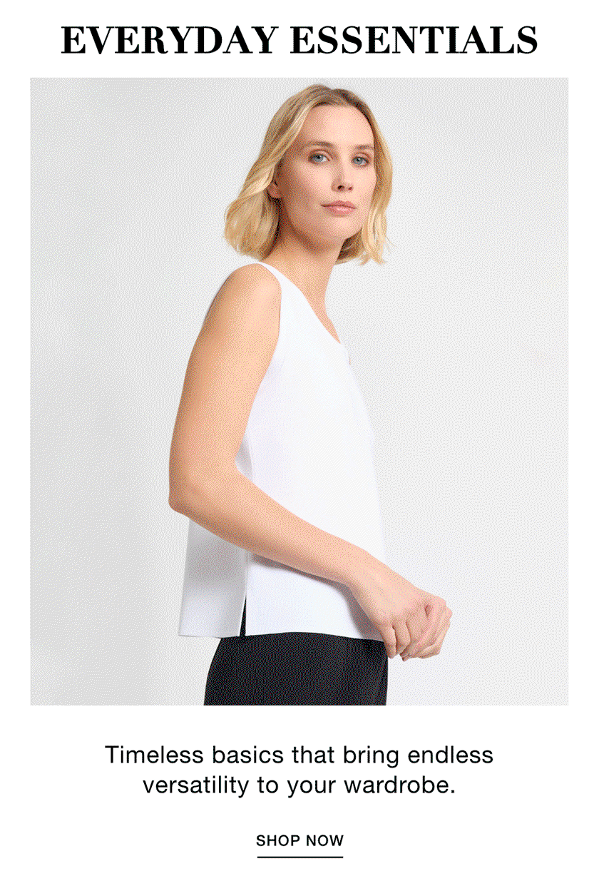 EVERYDAY ESSENTIALS - Timeless basics that bring endless versatility to your wardrobe. SHOP NOW >>