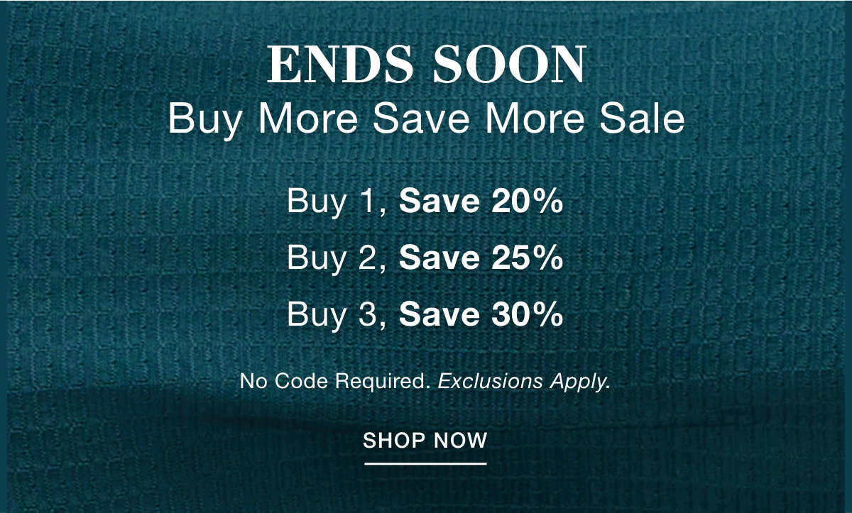 ENDS SOON BUY MORE SAVE MORE SALE Buy 1, Save 20% Buy 2, Save 25% Buy 3, Save 30%   No Code Required. Exclusions Apply. SHOP NOW >>