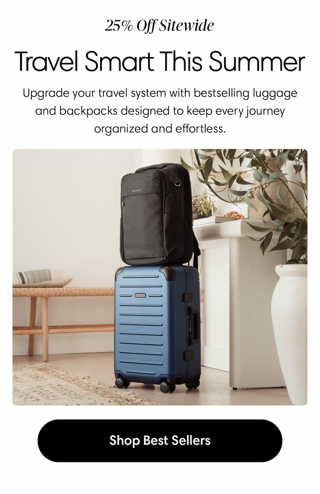 Travel Smarter This Summer...with 25% Off.  Body: Upgrade your travel system with bestselling luggage and backpacks designed to keep every journey organized and effortless. Shop Best Sellers
