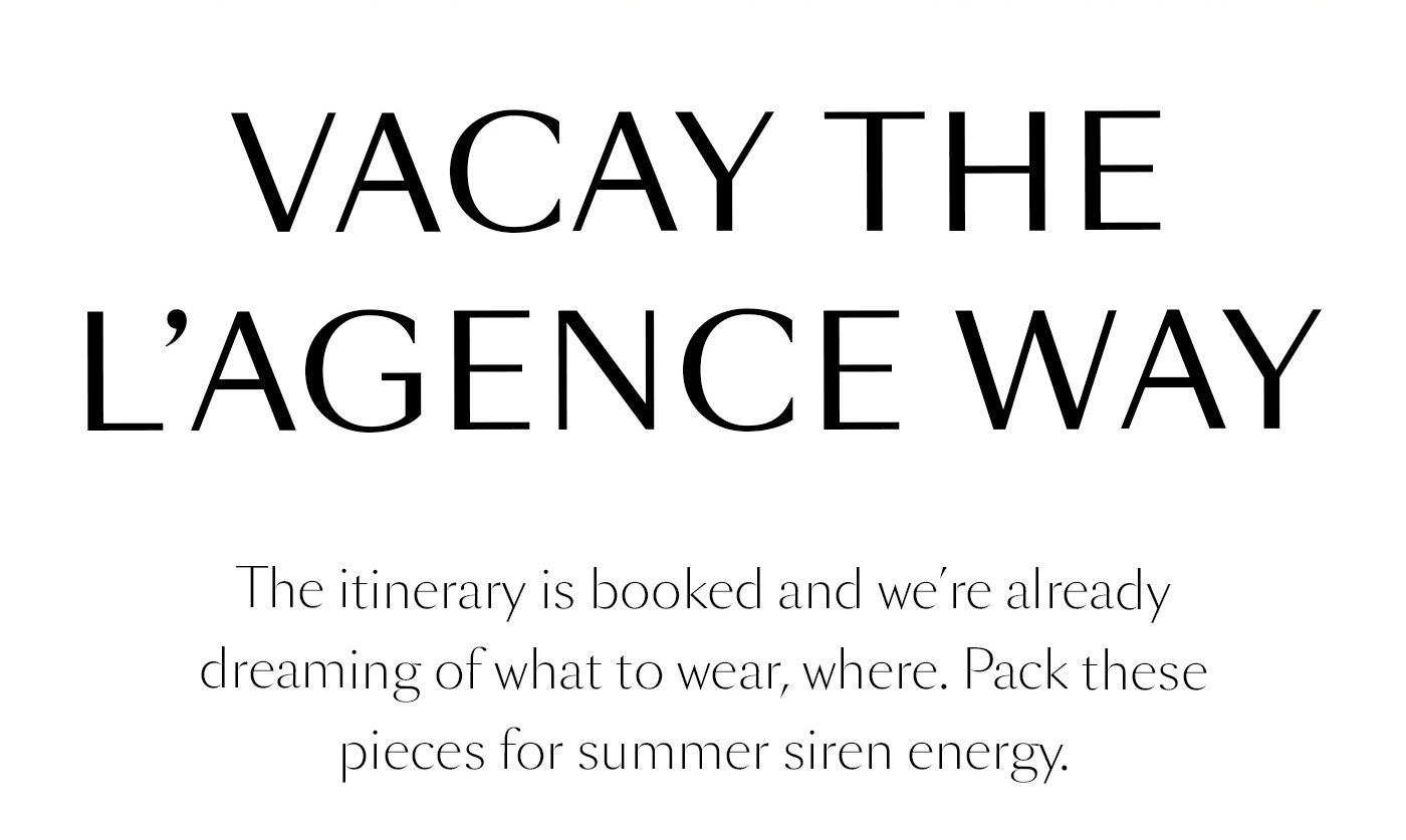 Vacay the L’AGENCE Way  The itinerary is booked and we’re already dreaming of what to wear, where. Pack these pieces for summer siren energy.   SHOP THE EDIT