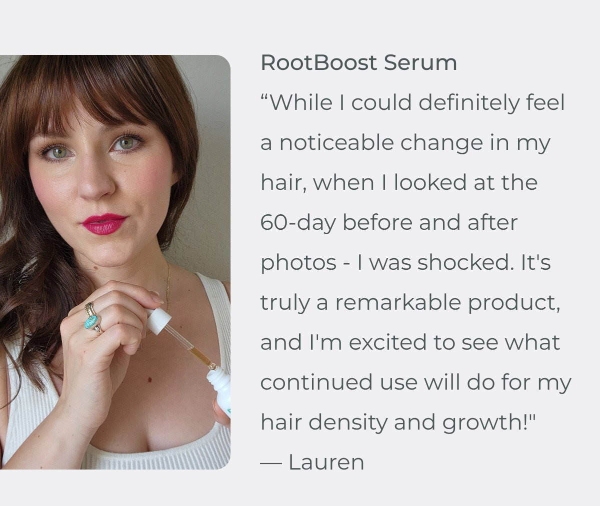 “While I could definitely feel a noticeable change in my hair, when I looked at the 60-day before and after photos - I was shocked. It's truly a remarkable product, and I'm excited to see what continued use will do for my hair density and growth!" — Lauren