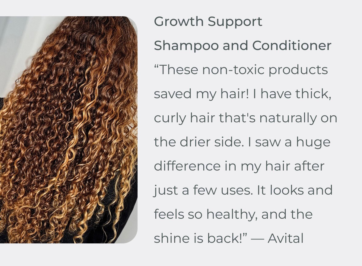 These non-toxic products saved my hair! I have thick, curly hair that's naturally on the drier side. I saw a huge difference in my hair after just a few uses. It looks and feels so healthy, and the shine is back!” — Avital
