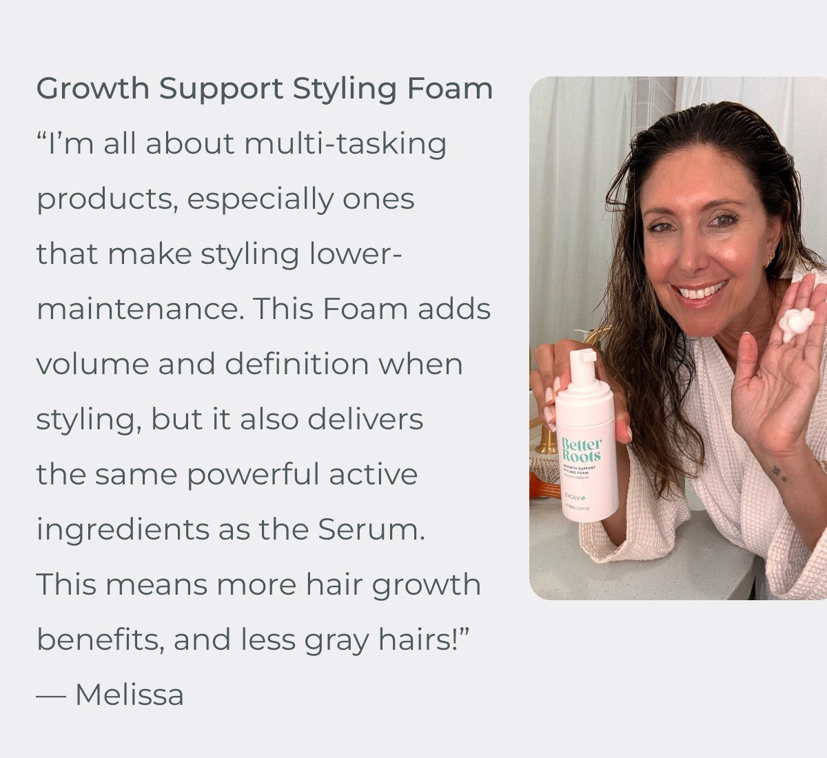 “I’m all about multi-tasking products, especially ones that make styling lower-maintenance. This Foam adds volume and definition when styling, but it also delivers the same powerful active ingredients as the Serum. This means more hair growth benefits, and less gray hairs!” — Melissa