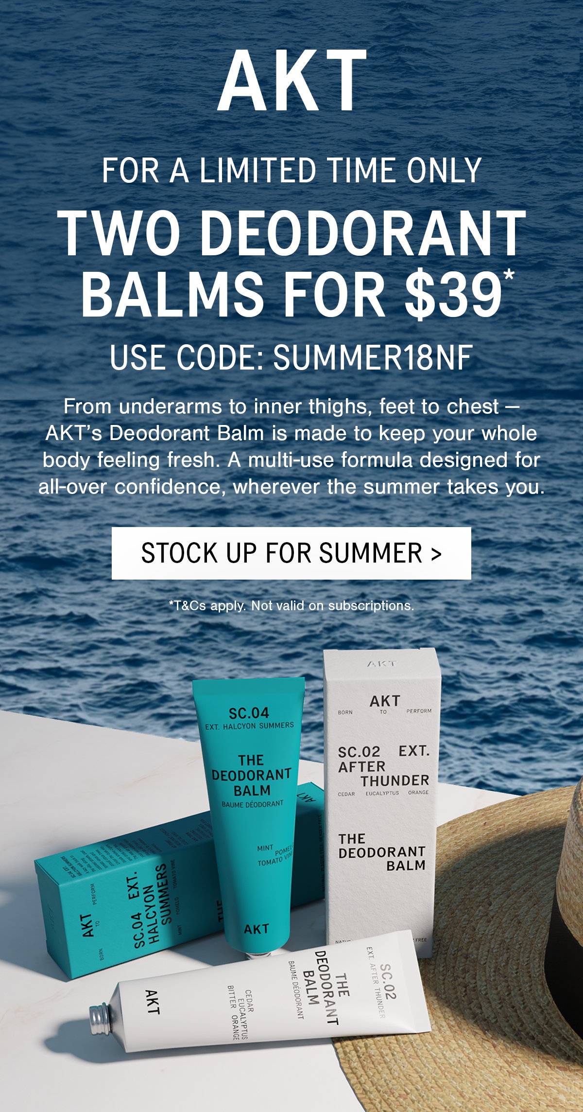 SUB-HEADLINE:  FOR A LIMITED TIME ONLY  HEADLINE:  TWO DEODORANT BALMS FOR $39*  USE CODE:  SUMMER18NF  BODY COPY:  From underarms to inner thighs, feet to chest — AKT’s Deodorant Balm is made to keep your whole body feeling fresh. A multi-use formula designed for all-over confidence, wherever the summer takes you.  [CTA]:  STOCK UP FOR SUMMER >