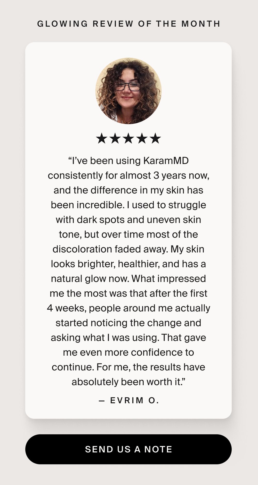 Glowing Review of the Month “I’ve been using KaramMD consistently for almost 3 years now, and the difference in my skin has been incredible. I used to struggle with dark spots and uneven skin tone, but over time most of the discoloration faded away. My skin looks brighter, healthier, and has a natural glow now. What impressed me the most was that after the first 4 weeks, people around me actually started noticing the change and asking what I was using. That gave me even more confidence to continue. For me, the results have absolutely been worth it.” — Evrim O. send us a note