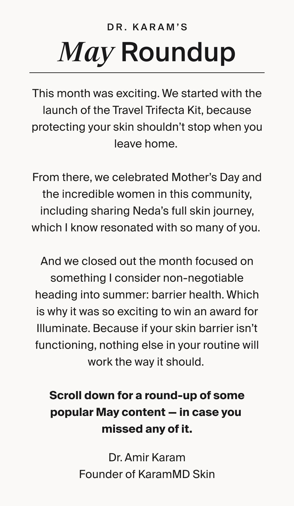 dr. karam’s May Roundup This month was exciting. We started with the launch of the Travel Trifecta Kit, because protecting your skin shouldn’t stop when you leave home. From there, we celebrated Mother’s Day and the incredible women in this community, including sharing Neda’s full skin journey, which I know resonated with so many of you. And we closed out the month focused on something I consider non-negotiable heading into summer: barrier health. Which is why it was so exciting to win an award for Illuminate. Because if your skin barrier isn’t functioning, nothing else in your routine will work the way it should. Scroll down for a round-up of some popular May content — in case you missed any of it. Dr. Amir Karam Founder of KaramMD Skin