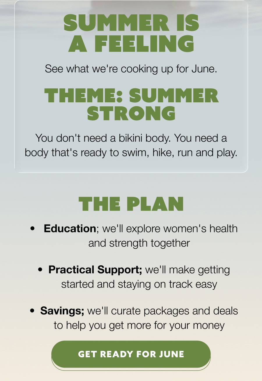 Summer is a Feeling See what we're cooking up for June. Theme: Summer Strong You don't need a bikini body. You need a body that's ready to swim, hike, run and play. The Plan  Education; we'll explore women's health and strength together Practical Support; we'll make getting started and staying on track easy Savings; we'll curate packages and deals to help you get more for your money GET READY FOR JUNE