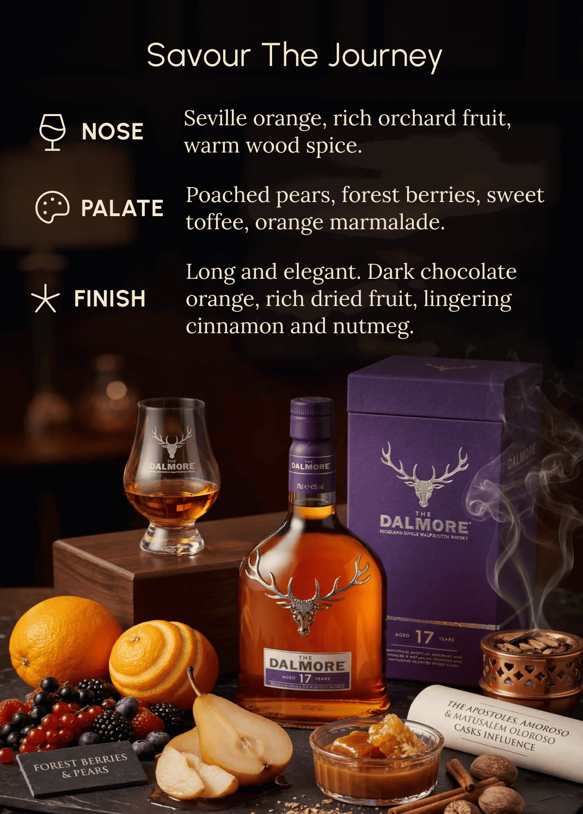 Savour the Journey nOSE Seville orange, rich orchard fruit, warm wood spice. Palate Poached pears, forest berries, sweet  toffee, orange marmalade. Finish Long and elegant. Dark chocolate  orange, rich dried fruit, lingering  cinnamon and nutmeg. 