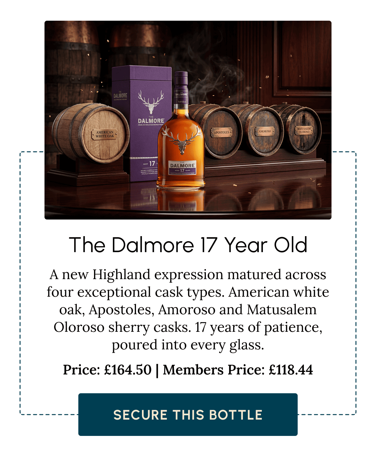 The Dalmore 17 Year Old A new Highland expression matured across four exceptional cask types. American white oak, Apostoles, Amoroso and Matusalem Oloroso sherry casks. 17 years of patience, poured into every glass. Price: £164.50 | Members Price: £118.44  Secure This Bottle