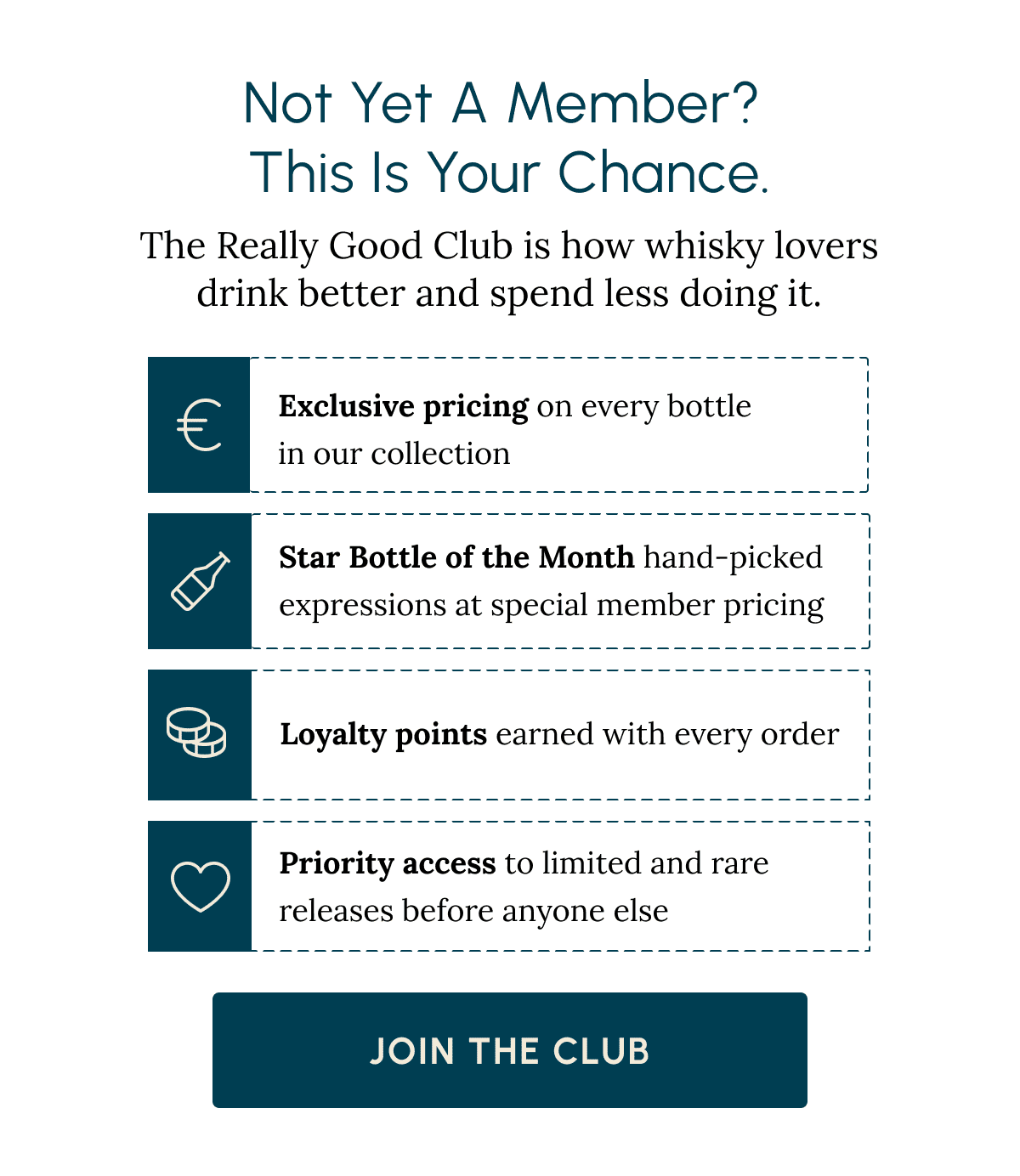 Not Yet a Member?  This Is Your Chance. The Really Good Club is how whisky lovers drink better and spend less doing it. Exclusive pricing on every bottle  in our collection Star Bottle of the Month hand-picked expressions at special member pricing Loyalty points earned with every order Priority access to limited and rare releases before anyone else Join the Club