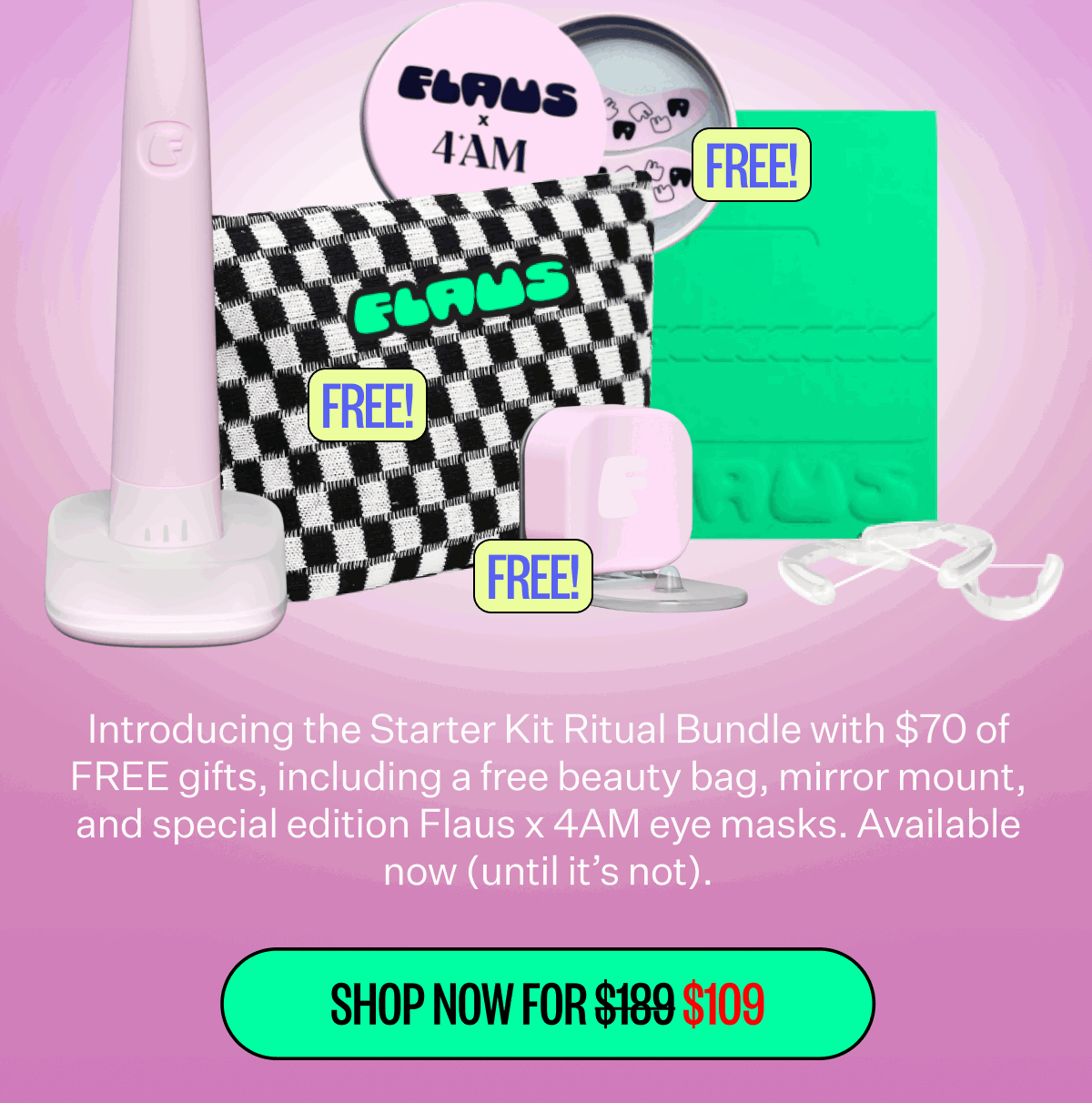 Introducing the Starter Kit Ritual Bundle with $70 of FREE gifts, including a free beauty bag, mirror mount, and special edition Flaus x 4AM eye masks. Available now (until it’s not). Shop now for $109