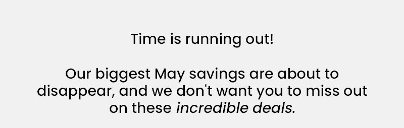 Time is running out! Our biggest May savings are about to disappear, and we don't want you to miss out on these incredible deals.