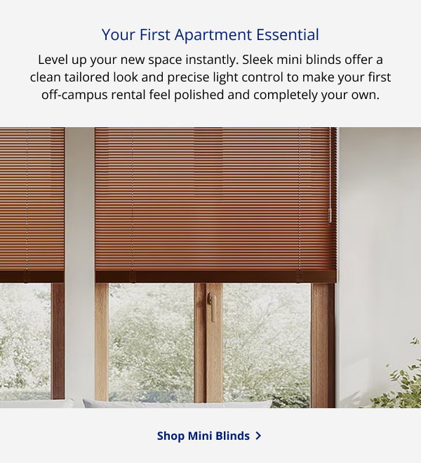 Your First Apartment Essential | Level up your new space instantly. Sleek mini blinds offer a clean tailored look and precise light control to make your first off-campus rental feel polished and completely your own. | SHOP MINI BLINDS >