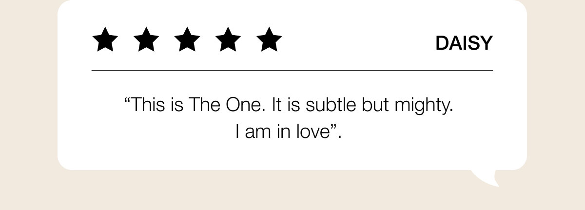 Daisy “This is The One. It is subtle but mighty. I am in love”.