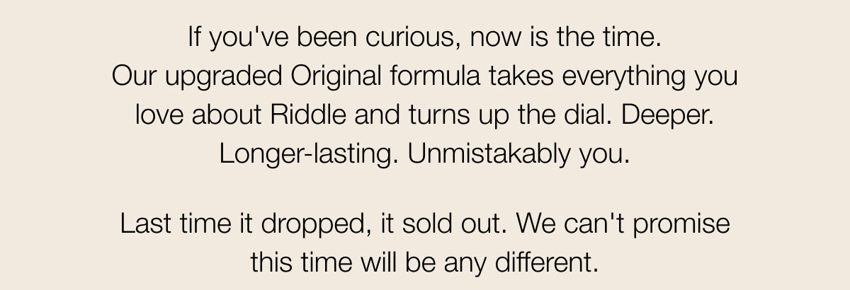 If you've been curious, now is the time. Our upgraded Original formula takes everything you love about Riddle and turns up the dial. Deeper. Longer-lasting. Unmistakably you. Last time it dropped, it sold out. We can't promise this time will be any different.