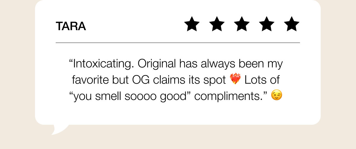 TARA “Intoxicating. Original has always been my favorite but OG claims its spot ❤️‍🔥 Lots of “you smell soooo good” compliments.” 😉