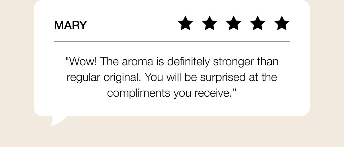 Mary "Wow! The aroma is definitely stronger than regular original. You will be surprised at the compliments you receive.”