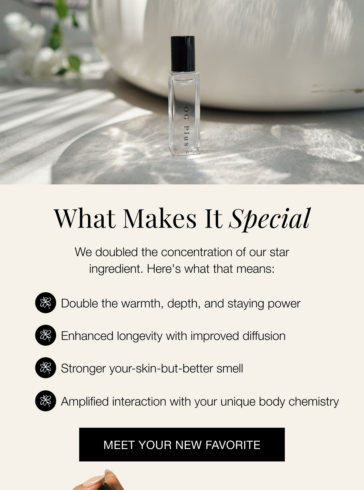 What Makes It Special We doubled the concentration of our star ingredient. Here's what that means: Double the warmth, depth, and staying power Enhanced longevity with improved diffusion Stronger your-skin-but-better smell Amplified interaction with your unique body chemistry Meet Your New Favorite
