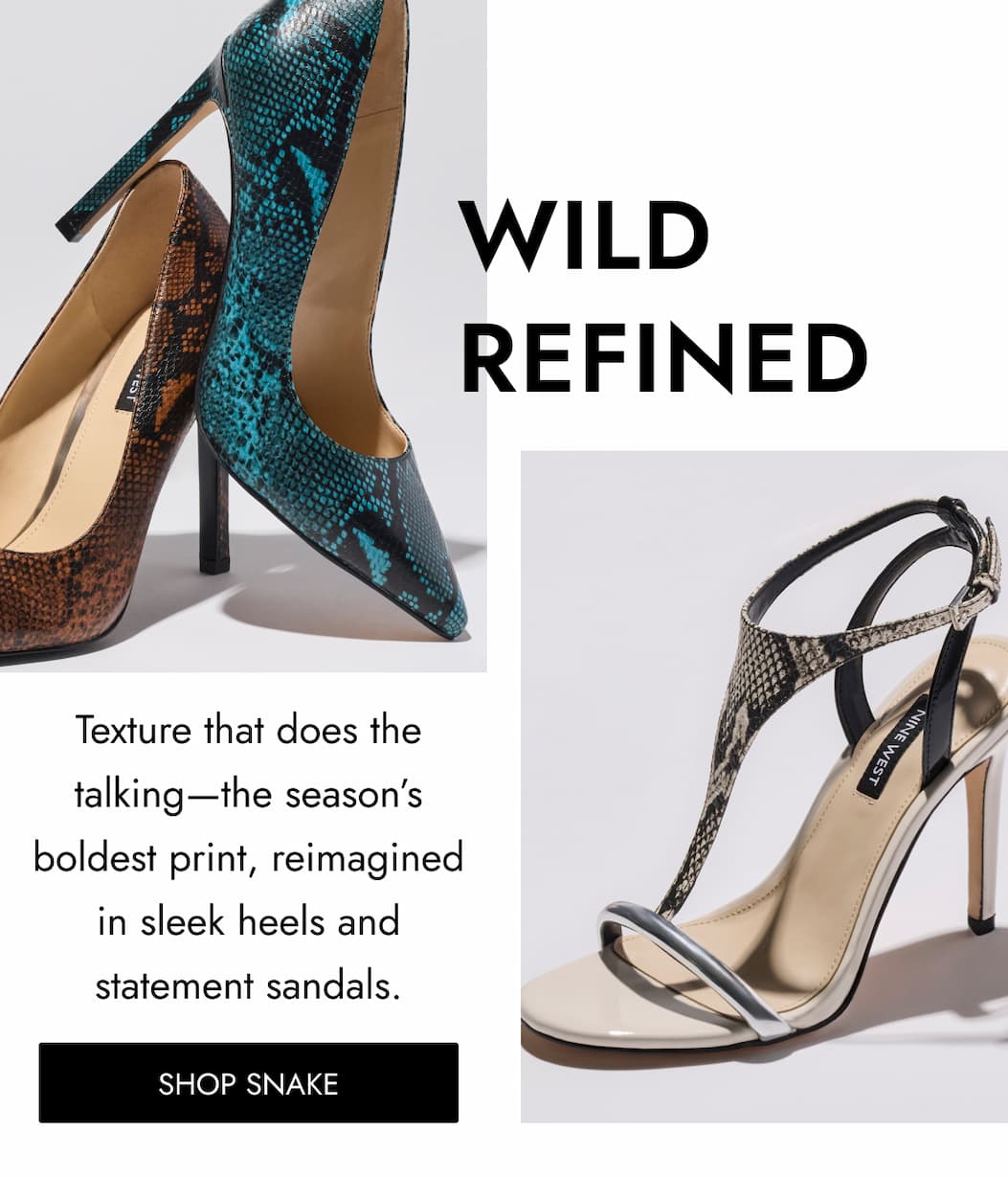WILD REFINED Texture that does the talking—the season’s boldest print, reimagined in sleek heels and statement sandals. Shop SNAKE