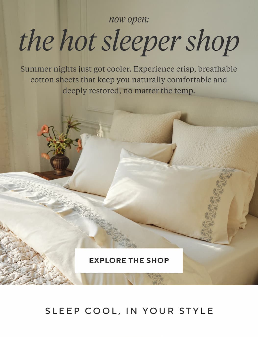 Now Open THE HOT SLEEPER SHOP Summer nights just got cooler. Experience crisp, breathable cotton sheets that keep you naturally comfortable and deeply restored, no matter the temp. Explore the Shop > Sleep Cool, In Your Style