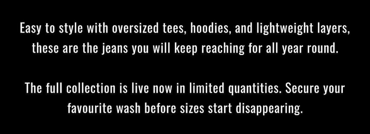 Easy to style with oversized tees, hoodies, and lightweight layers, these are the jeans you will keep reaching for all year round.  The full collection is live now in limited quantities. Secure your favourite wash before sizes start disappearing.