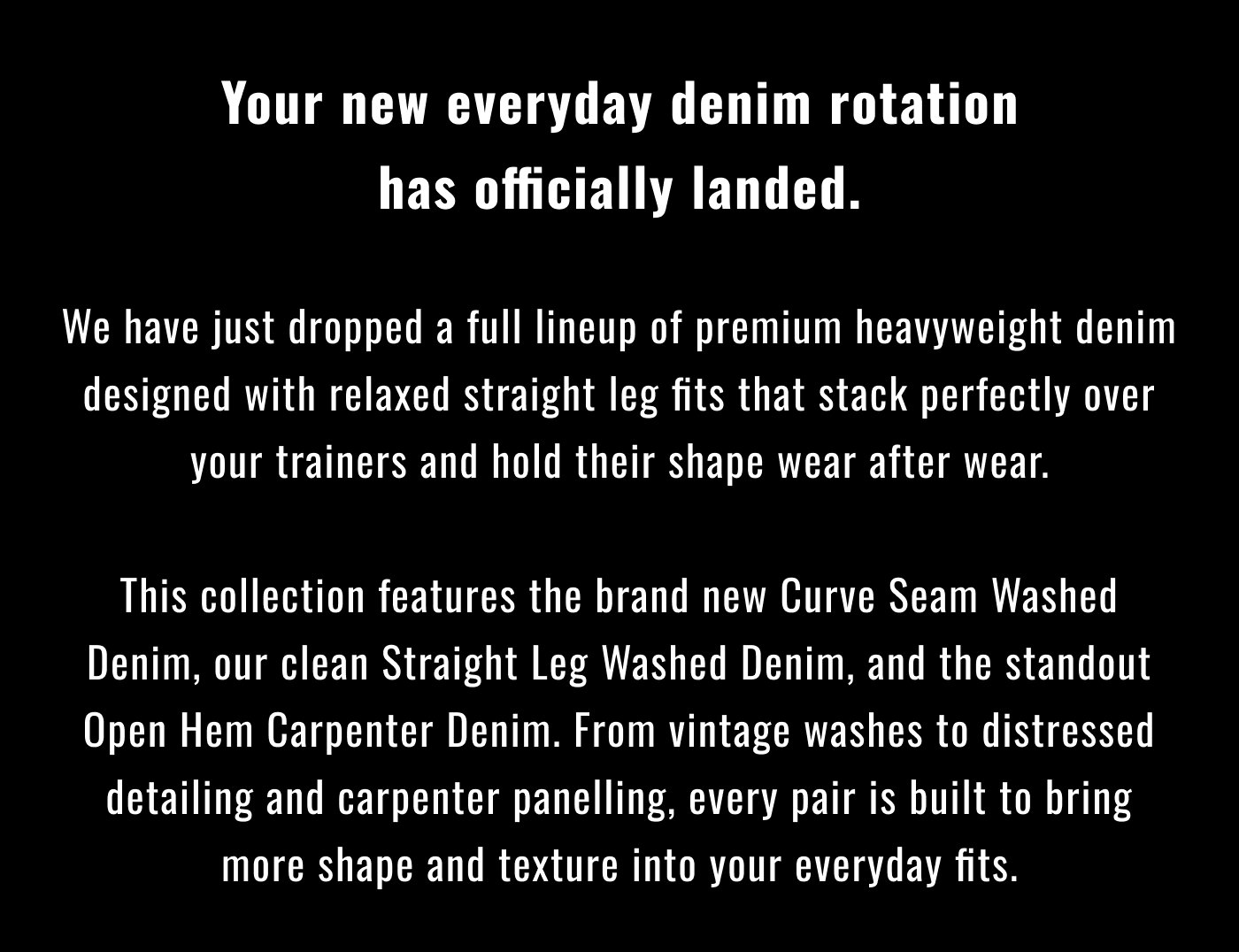 Your new everyday denim rotation has officially landed.  We have just dropped a full lineup of premium heavyweight denim designed with relaxed straight leg fits that stack perfectly over your trainers and hold their shape wear after wear.  This collection features the brand new Curve Seam Washed Denim, our clean Straight Leg Washed Denim, and the standout Open Hem Carpenter Denim. From vintage washes to distressed detailing and carpenter panelling, every pair is built to bring more shape and texture into your everyday fits.