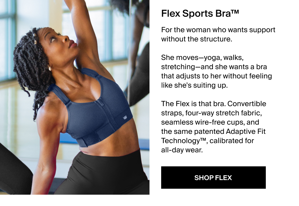 Flex Sports Bra™ For the woman who wants support without the structure.  She moves—yoga, walks, stretching—and she wants a bra that adjusts to her without feeling like she's suiting up.  The Flex is that bra. Convertible straps, four-way stretch fabric, seamless wire-free cups, and the same patented Adaptive Fit Technology™, calibrated for all-day wear. SHOP FLEX