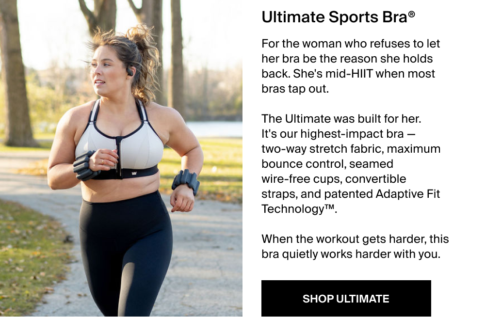Ultimate Sports Bra® For the woman who refuses to let her bra be the reason she holds back. She's mid-HIIT when most bras tap out.   The Ultimate was built for her. It's our highest-impact bra — two-way stretch fabric, maximum bounce control, seamed wire-free cups, convertible straps, and patented Adaptive Fit Technology™.   When the workout gets harder, this bra quietly works harder with you. SHOP ULTIMATE