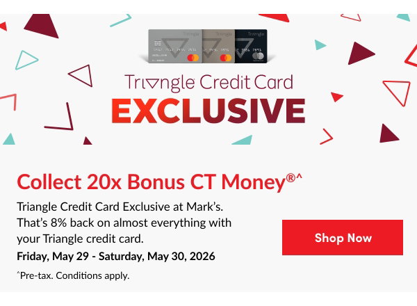 Triangle Credit Card Exclusive Event. Collect 20x Bonus CT Money®^. Triangle Credit Card Exclusive at Mark's. That's 8% back on almost everything with your Triangle credit card. Friday, May 29 – Saturday, May 30, 2026. ^Pre-tax. Conditions apply. Shop Now