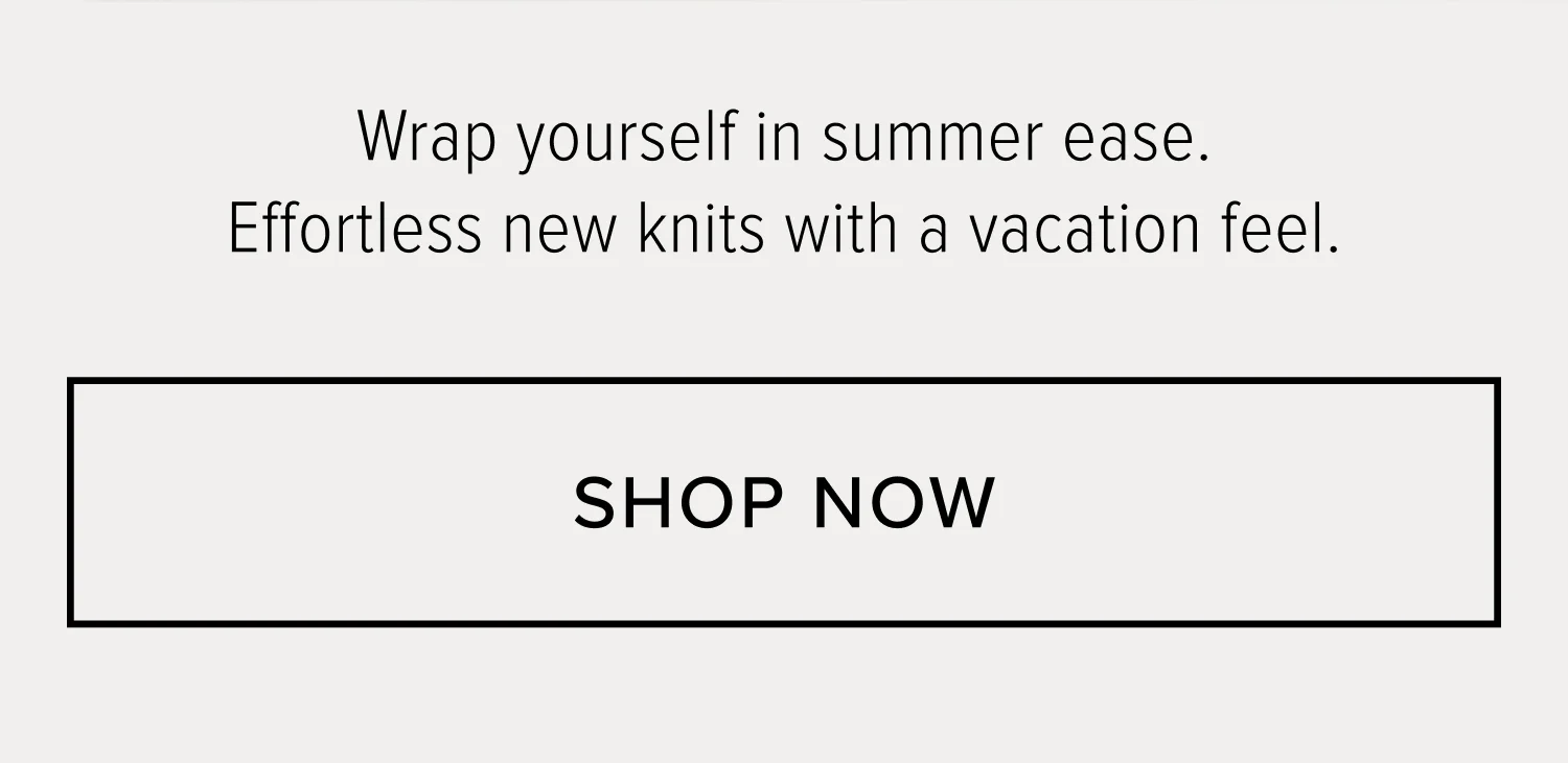WRAP YOURSELF IN SUMMER EASE. EFFORTLESS NEW KNITS WITH A VACATION FEEL. SHOP NOW.