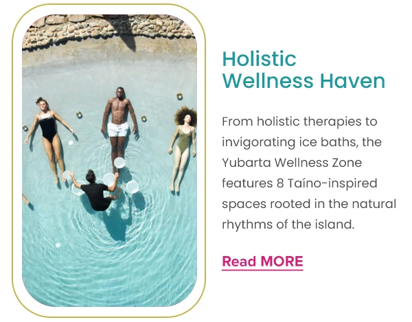 Holistic Wellness Haven From holistic therapies to invigorating ice baths, the Yubarta Wellness Zone features 8 Taíno-inspired spaces rooted in the natural rhythms of the island.