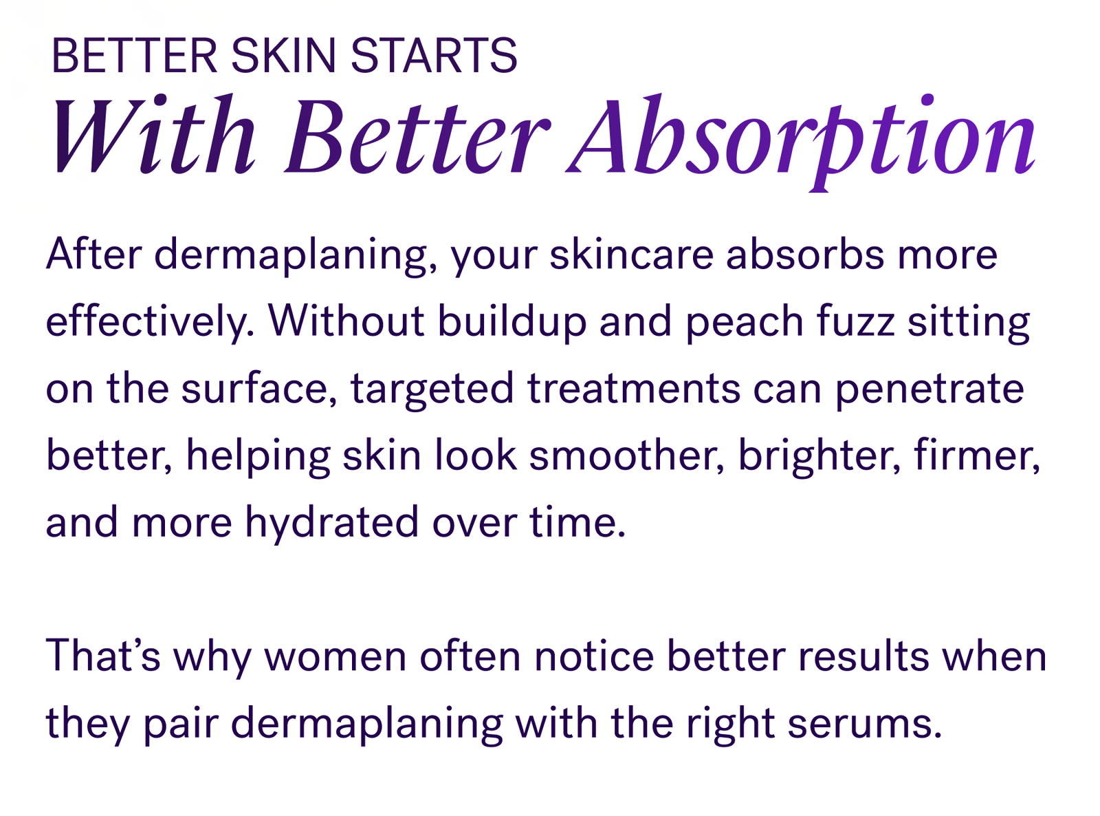Better Skin Starts With Better Absorption  After dermaplaning, your skincare absorbs more effectively. Without buildup and peach fuzz sitting on the surface, targeted treatments can penetrate better, helping skin look smoother, brighter, firmer, and more hydrated over time.  That’s why women often notice better results when they pair dermaplaning with the right serums.