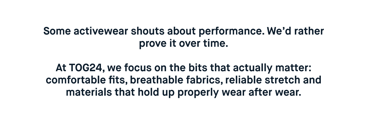Some activewear shouts about performance. We’d rather prove it over time.  At TOG24, we focus on the bits that actually matter: comfortable fits, breathable fabrics, reliable stretch and materials that hold up properly wear after wear.