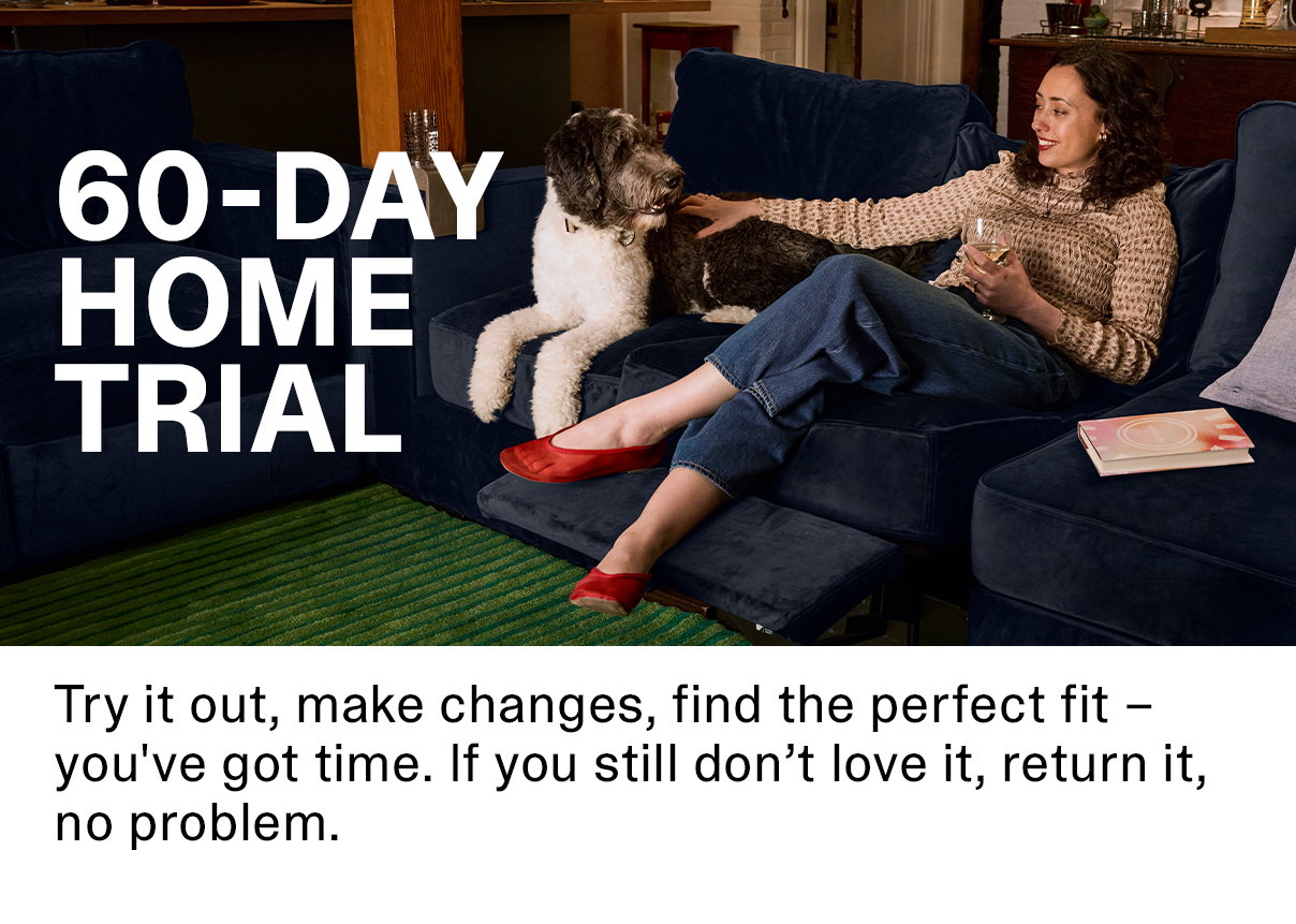 60-Day Home Trial | Try it out, make changes, find the perfect fit - you've got time. If you still don't love it, return it, no problem.