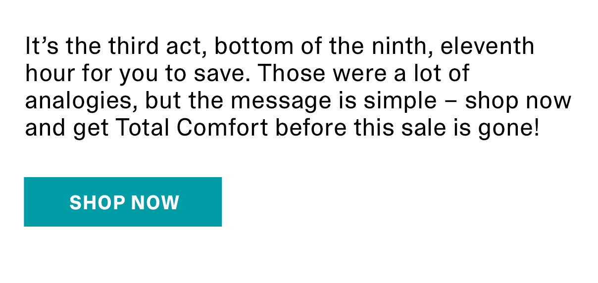 It’s the third act, bottom of the ninth, eleventh hour for you to save. Those were a lot of analogies, but the message is simple – shop now and get Total Comfort before this sale is gone! | SHOP NOW >>