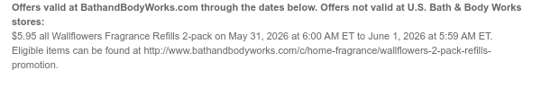 Offers valid at BathandBodyWorks.com through the dates below. Offers not valid at U.S. Bath & Body Works stores: $5.95 all Wallflowers Fragrance Refills 2-pack on May 31, 2026 at 6:00 AM ET to June 1, 2026 at 5:59 AM ET. Eligible items can be found at http://www.bathandbodyworks.com/c/home-fragrance/wallflowers-2-pack-refills-promotion.
