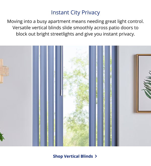 Instant City Privacy | Moving into a busy apartment means needing great light control. Versatile vertical blinds slide smoothly across patio doors to block out bright streetlights and give you instant privacy. | SHOP VERTICAL BLINDS >
