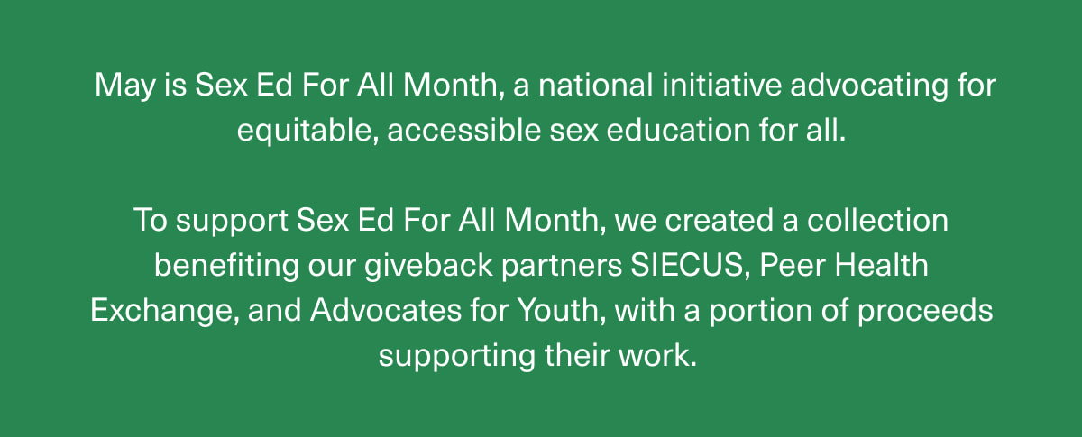 May is Sex Ed For All Month, a national initiative advocating for equitable, accessible sex education for all. | To support Sex Ed For All Month, we created a collection benefiting our giveback partners SIECUS, Peer Health Exchange, and Advocates for Youth, with a portion of proceeds supporting their work. 