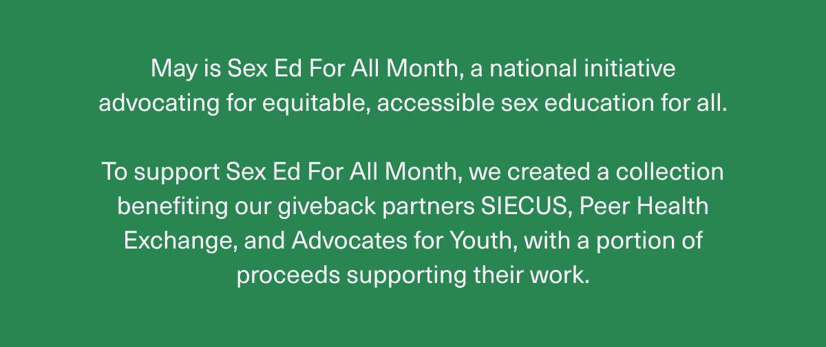 May is Sex Ed For All Month, a national initiative advocating for equitable, accessible sex education for all. | To support Sex Ed For All Month, we created a collection benefiting our giveback partners SIECUS, Peer Health Exchange, and Advocates for Youth, with a portion of proceeds supporting their work. 