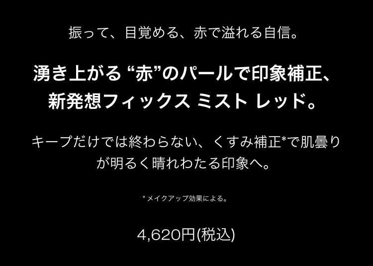 振って、目覚める、赤で溢れる自信。                       湧き上がる “赤”のパールで印象補正、                       新発想フィックス ミスト レッド。                       キープだけでは終わらない、くすみ補正*で肌曇り                       が明るく晴れわたる印象へ。                       * メイクアップ効果による。                       4,620円(税込)